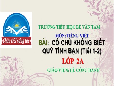 Bài giảng Tiếng Việt 2 (Chân trời sáng tạo) - Chủ đề: Những người bạn nhỏ - Bài 1: Cô chủ không biết quý tình bạn (Tiết 1+2) - Lê Công Danh